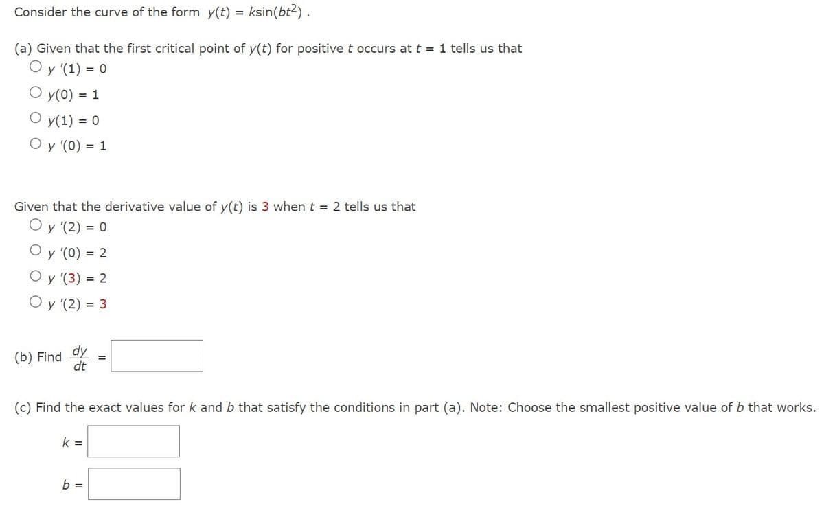 Consider the curve of the form y(t) = ksin(bt²).
(a) Given that the first critical point of y(t) for positive t occurs at t = 1 tells us that
Oy (1) = 0
y(0) = 1
y(1) = 0
O y '(0) = 1
Given that the derivative value of y(t) is 3 when t = 2 tells us that
Oy '(2) = 0
y '(0) =
y '(3) = 2
Oy (2) = 3
(b) Find
dy
dt
= 2
(c) Find the exact values for k and b that satisfy the conditions in part (a). Note: Choose the smallest positive value of b that works.
k =
b =