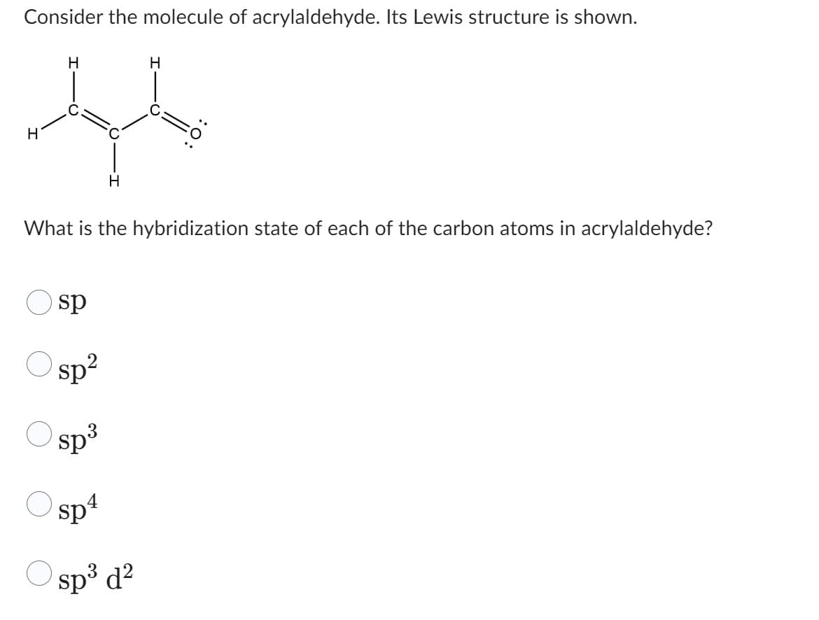 Consider the molecule of acrylaldehyde. Its Lewis structure is shown.
H
H
Ale
H
H
What is the hybridization state of each of the carbon atoms in acrylaldehyde?
sp
sp²
sp³
sp4
Ⓒsp³ d²