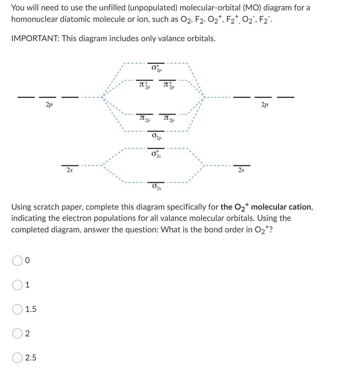 You will need to use the unfilled (unpopulated) molecular-orbital (MO) diagram for a
homonuclear diatomic molecule or ion, such as O₂, F2. O₂, F2+, O₂, F₂.
IMPORTANT: This diagram includes only valance orbitals.
1.5
2
2s
2.5
J2P
J2p
320
02p
02
J 2p
J2p
2s
Using scratch paper, complete this diagram specifically for the O₂+ molecular cation,
indicating the electron populations for all valance molecular orbitals. Using the
completed diagram, answer the question: What is the bond order in O₂*?
2p
I