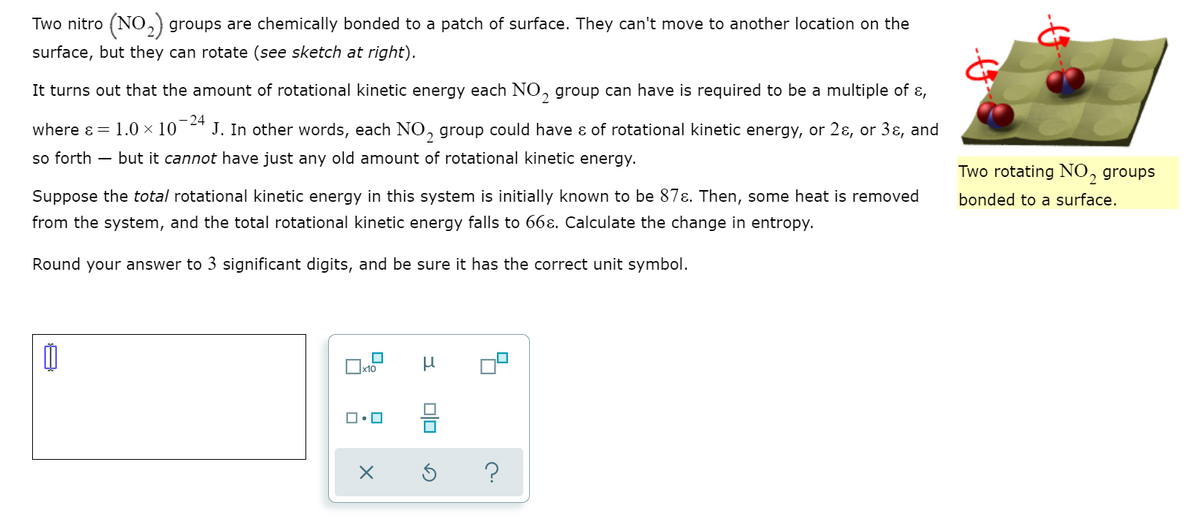 Two nitro (NO,) groups are chemically bonded to a patch of surface. They can't move to another location on the
surface, but they can rotate (see sketch at right).
It turns out that the amount of rotational kinetic energy each NO, group can have is required to be a multiple of ɛ,
2
where ɛ = 1.0 × 10
-24
J. In other words, each NO, group could have ɛ of rotational kinetic energy, or 2ɛ, or 3ɛ, and
so forth – but it cannot have just any old amount of rotational kinetic energy.
Two rotating NO, groups
Suppose the total rotational kinetic energy in this system is initially known to be 87ɛ. Then, some heat is removed
bonded to a surface.
from the system, and the total rotational kinetic energy falls to 66ɛ. Calculate the change in entropy.
Round your answer to 3 significant digits, and be sure it has the correct unit symbol.
믐
?
