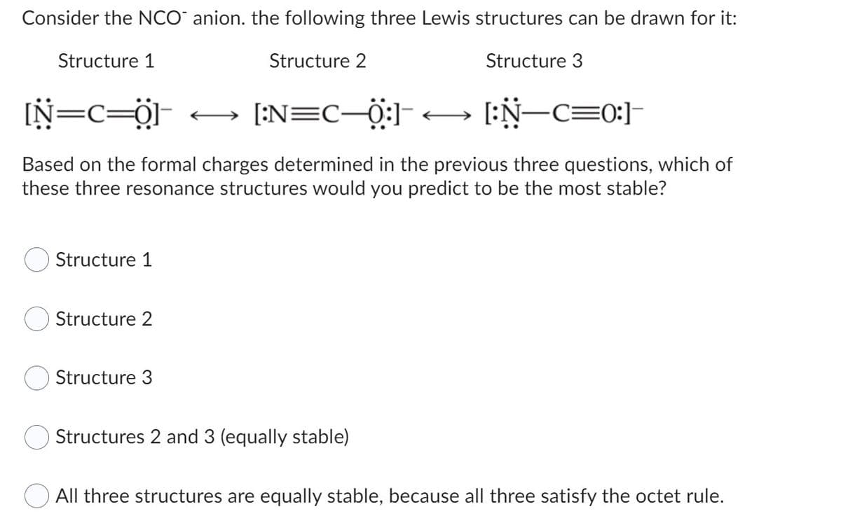 Consider the NCO anion. the following three Lewis structures can be drawn for it:
Structure 1
Structure 2
Structure 3
[N=C=0]
[:N=C_Q] [:N—c=0:]
Based on the formal charges determined in the previous three questions, which of
these three resonance structures would you predict to be the most stable?
Structure 1
Structure 2
Structure 3
Structures 2 and 3 (equally stable)
All three structures are equally stable, because all three satisfy the octet rule.