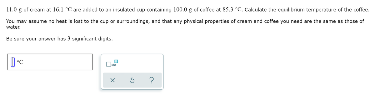 11.0 g of cream at 16.1 °C are added to an insulated cup containing 100.0 g of coffee at 85.3 °C. Calculate the equilibrium temperature of the coffee.
You may assume no heat is lost to the cup or surroundings, and that any physical properties of cream and coffee you need are the same as those of
water.
Be sure your answer has 3 significant digits.
