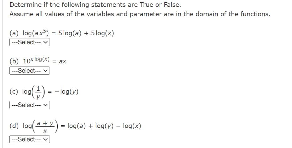 Determine if the following statements are True or False.
Assume all values of the variables and parameter are in the domain of the functions.
(a) log(ax5)= 5log(a) + 5log(x)
---Select--- ✓
(b) 10a log(x) = ax
---Select--- ✓
(c) log(+) = -log(y)
---Select---
-
(d) log(a + y) = log(a) + log(y) – log(x)
X
---Select--- ✓