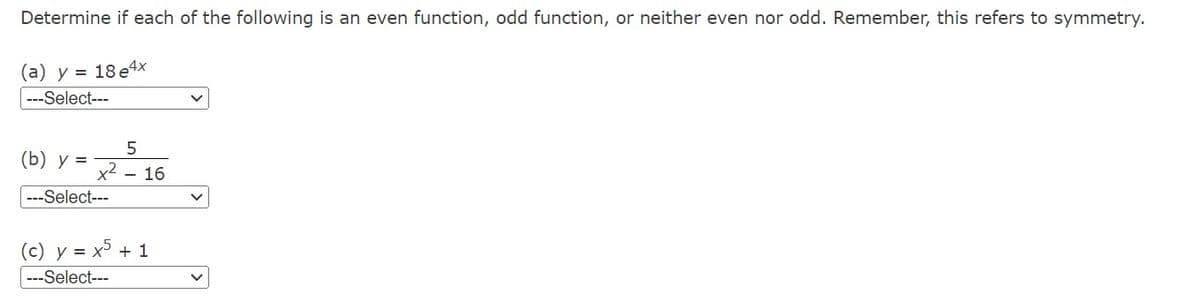 Determine if each of the following is an even function, odd function, or neither even nor odd. Remember, this refers to symmetry.
(a) y = 18 e4x
---Select---
5
x² 16
(b) y =
---Select---
(c) y = x5 + 1
--Select---