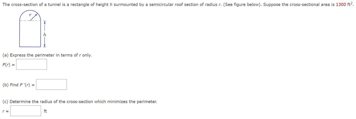 The cross-section of a tunnel is a rectangle of height h surmounted by a semicircular roof section of radius r. (See figure below). Suppose the cross-sectional area is 1300 ft².
(a) Express the perimeter in terms of r only.
P(r) =
(b) Find P '(r) =
(c) Determine the radius of the cross-section which minimizes the perimeter.
ft
r =