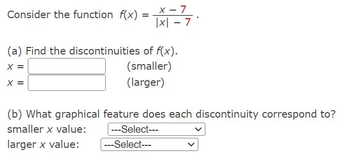 Consider the function f(x) =
x - 7
|x|-7'
(a) Find the discontinuities of f(x).
X
(smaller)
(larger)
(b) What graphical feature does each discontinuity correspond to?
smaller x value:
---Select---
larger x value:
---Select---