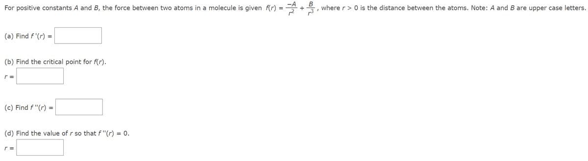 For positive constants A and B, the force between two atoms in a molecule is given f(r) =
(a) Find f'(r) =
(b) Find the critical point for f(r).
r =
(c) Find f "(r)
(d) Find the value of r so that f "(r) = 0.
r =
B
I
where r> 0 is the distance between the atoms. Note: A and B are upper case letters.