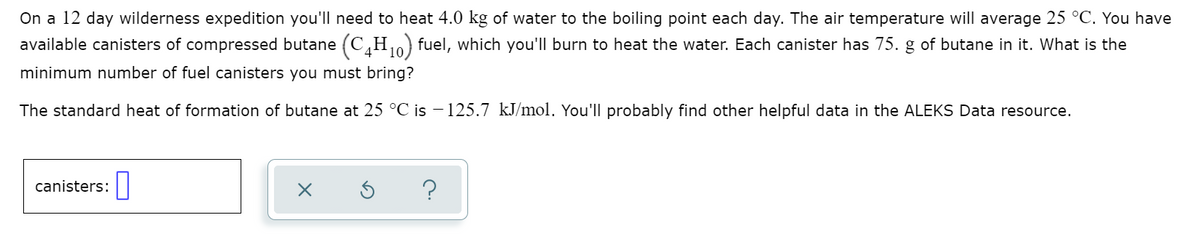 On a 12 day wilderness expedition you'll need to heat 4.0 kg of water to the boiling point each day. The air temperature will average 25 °C. You have
available canisters of compressed butane (C,H fuel, which you'll burn to heat the water. Each canister has 75. g of butane in it. What is the
10
minimum number of fuel canisters you must bring?
The standard heat of formation of butane at 25 °C is – 125.7 kJ/mol. You'll probably find other helpful data in the ALEKS Data resource.
canisters:|
?
