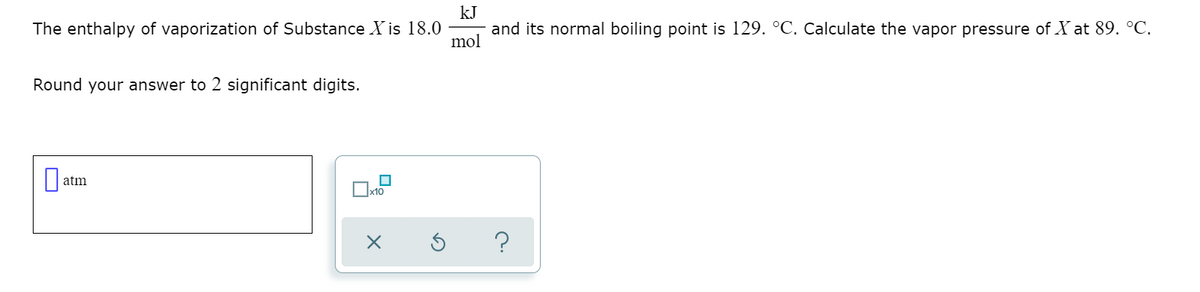 kJ
The enthalpy of vaporization of Substance X is 18.0
and its normal boiling point is 129. °C. Calculate the vapor pressure of X at 89. °C.
mol
Round your answer to 2 significant digits.
atm
?
