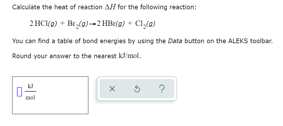 Calculate the heat of reaction AH for the following reaction:
2 HCl(g) + Br,(g)→2 HBr(g) + Cl,(g)
You can find a table of bond energies by using the Data button on the ALEKS toolbar.
Round your answer to the nearest kJ/mol.
kJ
?
mol
