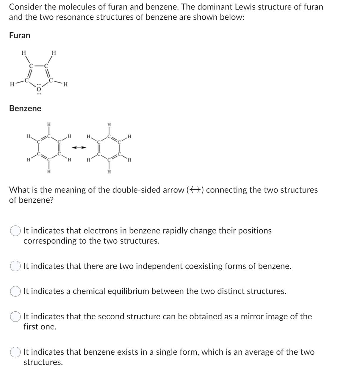 Consider the molecules of furan and benzene. The dominant Lewis structure of furan
and the two resonance structures of benzene are shown below:
H
K
Book
H
What is the meaning of the double-sided arrow () connecting the two structures
of benzene?
Furan
Benzene
H
It indicates that electrons in benzene rapidly change their positions
corresponding to the two structures.
It indicates that there are two independent coexisting forms of benzene.
It indicates a chemical equilibrium between the two distinct structures.
It indicates that the second structure can be obtained as a mirror image of the
first one.
It indicates that benzene exists in a single form, which is an average of the two
structures.