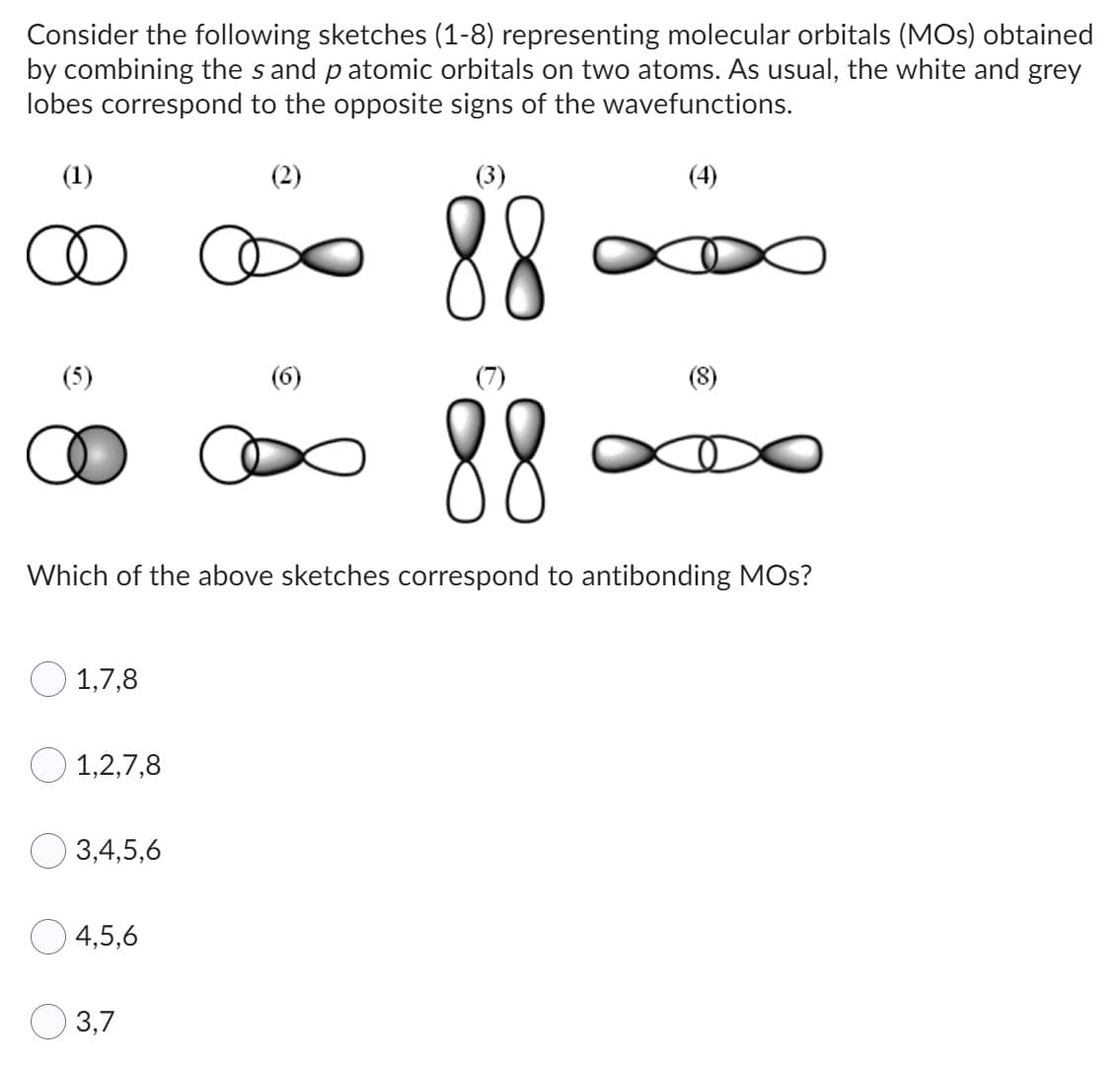 Consider the following sketches (1-8) representing molecular orbitals (MOs) obtained
by combining the sand patomic orbitals on two atoms. As usual, the white and grey
lobes correspond to the opposite signs of the wavefunctions.
(3)
88
88
Which of the above sketches correspond to antibonding MOs?
(1)
(5)
1,7,8
1,2,7,8
3,4,5,6
4,5,6
3,7
(2)
(4)