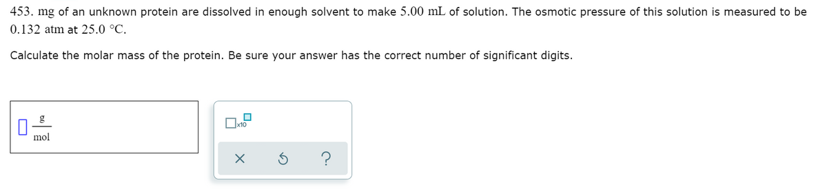 453. mg of an unknown protein are dissolved in enough solvent to make 5.00 mL of solution. The osmotic pressure of this solution is measured to be
0.132 atm at 25.0 °C.
Calculate the molar mass of the protein. Be sure your answer has the correct number of significant digits.
x10
mol
