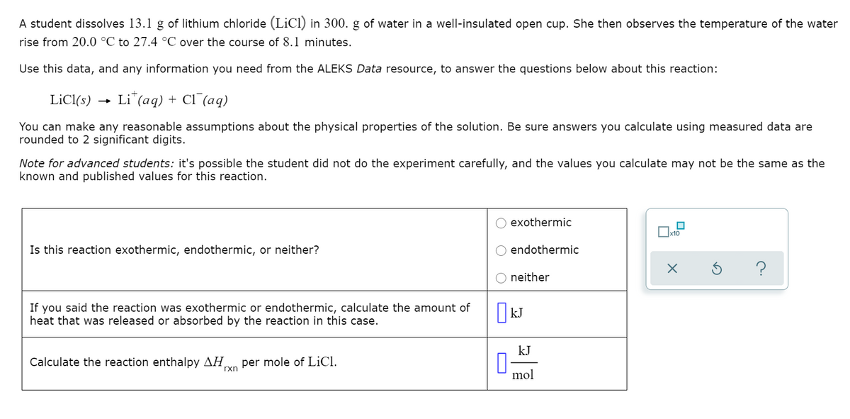 A student dissolves 13.1 g of lithium chloride (LiCl) in 300. g of water in a well-insulated open cup. She then observes the temperature of the water
rise from 20.0 °C to 27.4 °C over the course of 8.1 minutes.
Use this data, and any information you need from the ALEKS Data resource, to answer the questions below about this reaction:
LiCl(s)
Li*(aq) + Cl (aq)
You can make any reasonable assumptions about the physical properties of the solution. Be sure answers you calculate using measured data are
rounded to 2 significant digits.
Note for advanced students: it's possible the student did not do the experiment carefully, and the values you calculate may not be the same as the
known and published values for this reaction.
exothermic
x10
Is this reaction exothermic, endothermic, or neither?
endothermic
neither
If you said the reaction was exothermic or endothermic, calculate the amount of
heat that was released or absorbed by the reaction in this case.
kJ
kJ
Calculate the reaction enthalpy AH,
per mole of LiCl.
rxn
mol
