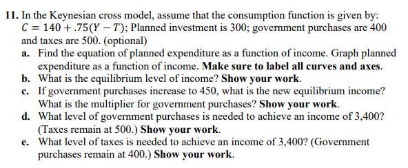 11. In the Keynesian cross model, assume that the consumption function is given by:
C = 140 +.75(Y-T); Planned investment is 300; government purchases are 400
and taxes are 500. (optional)
a. Find the equation of planned expenditure as a function of income. Graph planned
expenditure as a function of income. Make sure to label all curves and axes.
b. What is the equilibrium level of income? Show your work.
c. If government purchases increase to 450, what is the new equilibrium income?
What is the multiplier for government purchases? Show your work.
d.
What level of government purchases is needed to achieve an income of 3,400?
(Taxes remain at 500.) Show your work.
e. What level of taxes is needed to achieve an income of 3,400? (Government
purchases remain at 400.) Show your work.