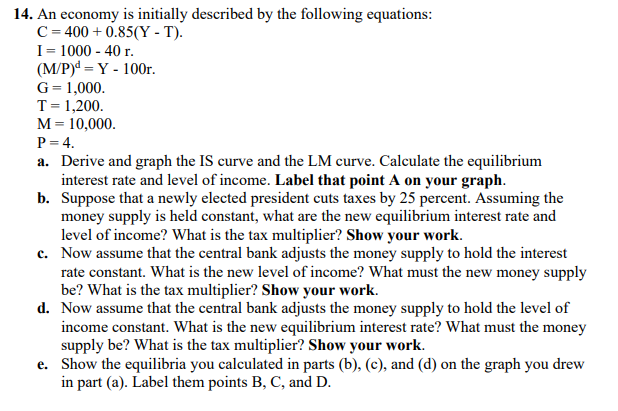 14. An economy is initially described by the following equations:
C=400+ 0.85(Y-T).
I = 1000 - 40 r.
(M/P)d = Y - 100r.
G = 1,000.
T = 1,200.
M = 10,000.
P = 4.
a. Derive and graph the IS curve and the LM curve. Calculate the equilibrium
interest rate and level of income. Label that point A on your graph.
Suppose that a newly elected president cuts taxes by 25 percent. Assuming the
money supply is held constant, what are the new equilibrium interest rate and
level of income? What is the tax multiplier? Show your work.
b.
c. Now assume that the central bank adjusts the money supply to hold the interest
rate constant. What is the new level of income? What must the new money supply
be? What is the tax multiplier? Show your work.
d. Now assume that the central bank adjusts the money supply to hold the level of
income constant. What is the new equilibrium interest rate? What must the money
supply be? What is the tax multiplier? Show your work.
e. Show the equilibria you calculated in parts (b), (c), and (d) on the graph you drew
in part (a). Label them points B, C, and D.