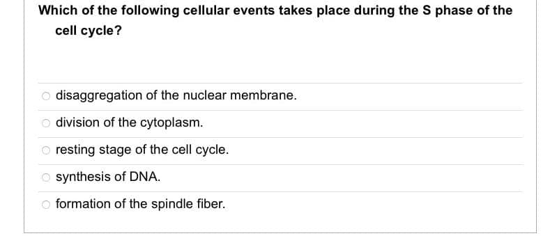 Which of the following cellular events takes place during the S phase of the
cell cycle?
disaggregation of the nuclear membrane.
division of the cytoplasm.
Oresting stage of the cell cycle.
Osynthesis of DNA.
formation of the spindle fiber.
