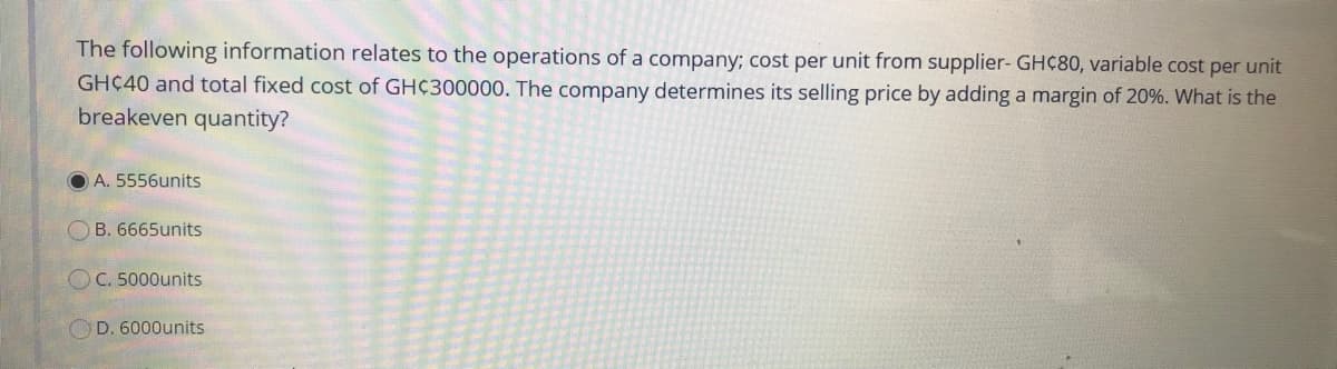 The following information relates to the operations of a company; cost per unit from supplier- GHC80, variable cost per unit
GHC40 and total fixed cost of GH¢300000. The company determines its selling price by adding a margin of 20%. What is the
breakeven quantity?
O A. 5556units
B. 6665units
OC. 5000units
D. 6000units
