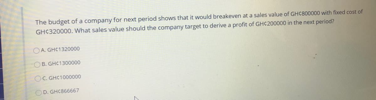 The budget of a company for next period shows that it would breakeven at a sales value of GHC800000 with fixed cost of
GHC320000. What sales value should the company target to derive a profit of GH¢200000 in the next period?
OA. GHC1320000
O B. GHC1300000
OC. GHC1000000
OD. GHC866667
