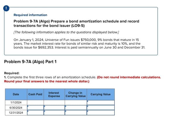 Required information
Problem 9-7A (Algo) Prepare a bond amortization schedule and record
transactions for the bond issuer (LO9-5)
[The following information applies to the questions displayed below.]
On January 1, 2024, Universe of Fun issues $750,000, 9% bonds that mature in 15
years. The market interest rate for bonds of similar risk and maturity is 10%, and the
bonds issue for $692,353. Interest is paid semiannually on June 30 and December 31.
Problem 9-7A (Algo) Part 1
Required:
1. Complete the first three rows of an amortization schedule. (Do not round intermediate calculations.
Round your final answers to the nearest whole dollar.)
Date
1/1/2024
6/30/2024
12/31/2024
Cash Paid
Interest
Expense
Change in
Carrying Value
Carrying Value