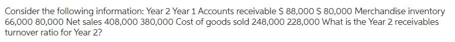 Consider the following information: Year 2 Year 1 Accounts receivable $ 88,000 $ 80,000 Merchandise inventory
66,000 80,000 Net sales 408,000 380,000 Cost of goods sold 248,000 228,000 What is the Year 2 receivables
turnover ratio for Year 2?