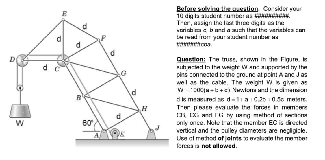 Before solving the question: Consider your
10 digits student number as ##########.
Then, assign the last three digits as the
variables c, b and a such that the variables can
be read from your student number as
#######cba.
E
d.
F
d
Question: The truss, shown in the Figure, is
subjected to the weight W and supported by the
pins connected to the ground at point A and J as
well as the cable. The weight W is given as
W = 1000(a +b+c) Newtons and the dimension
G
d
B
d is measured as d=1+a+0.2b + 0.5c meters.
Then please evaluate the forces in members
CB, CG and FG by using method of sections
only once. Note that the member EC is directed
vertical and the pulley diameters are negligible.
Use of method of joints to evaluate the member
forces is not allowed.
H
W
60°
J
K
