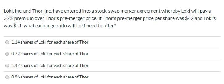 Loki, Inc. and Thor, Inc. have entered into a stock-swap merger agreement whereby Loki will pay a
39% premium over Thor's pre-merger price. If Thor's pre-merger price per share was $42 and Loki's
was $51, what exchange ratio will Loki need to offer?
1.14 shares of Loki for each share of Thor
0.72 shares of Loki for each share of Thor
1.42 shares of Loki for each share of Thor
0.86 shares of Loki for each share of Thor
