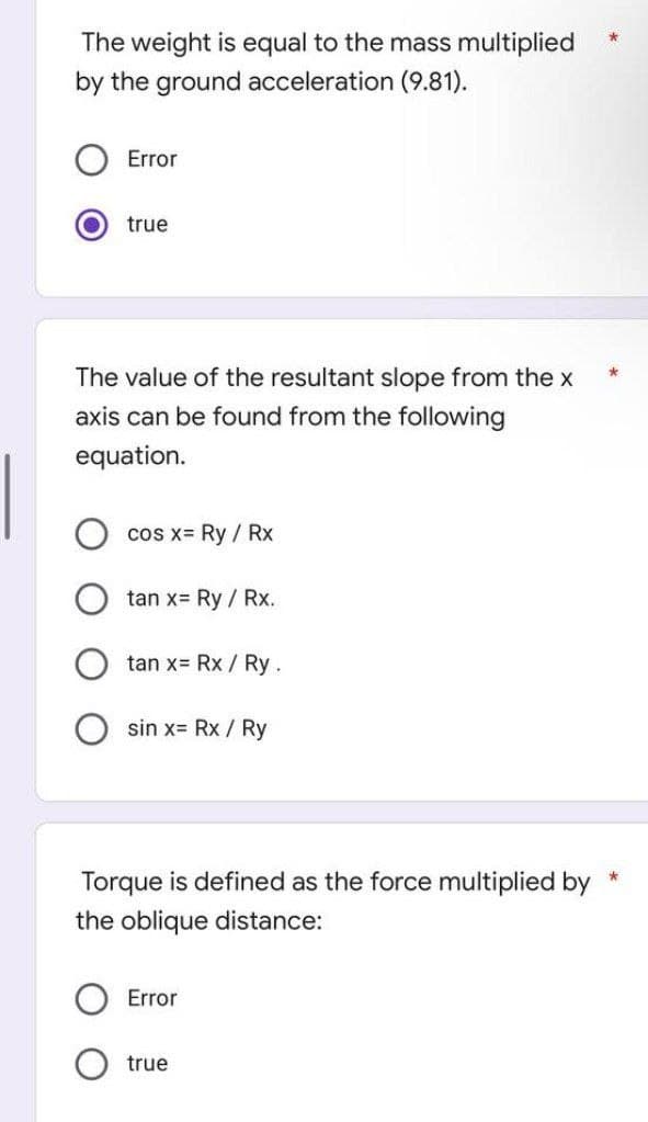 The weight is equal to the mass multiplied
by the ground acceleration (9.81).
Error
true
The value of the resultant slope from the x
axis can be found from the following
equation.
cos x= Ry / Rx
tan x= Ry / Rx.
tan x= Rx / Ry.
sin x= Rx / Ry
Torque is defined as the force multiplied by
the oblique distance:
Error
true
*
*