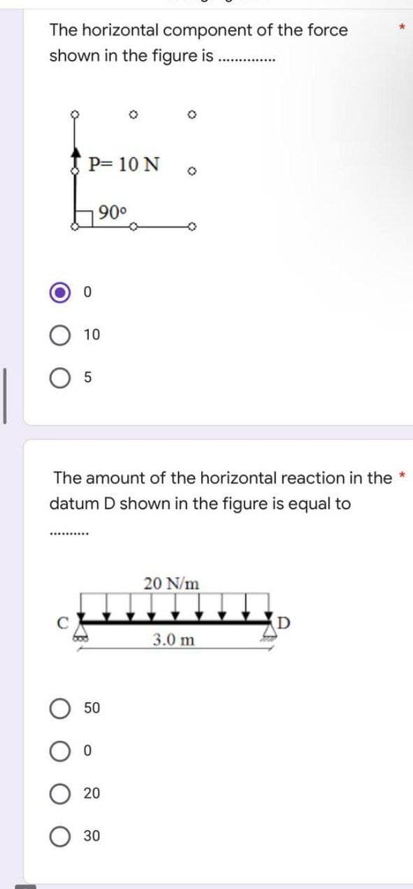 The horizontal component of the force
shown in the figure is
P= 10 N
0
10
5
90⁰
*********.
The amount of the horizontal reaction in the *
datum D shown in the figure is equal to
50
0
20
0
30
O
20 N/m
3.0 m
D