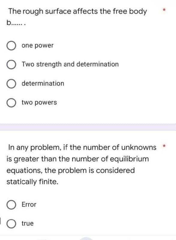 The rough surface affects the free body
b.......
one power
OTwo strength and determination
O determination
two powers
In any problem, if the number of unknowns
is greater than the number of equilibrium
equations, the problem is considered
statically finite.
O Error
O true