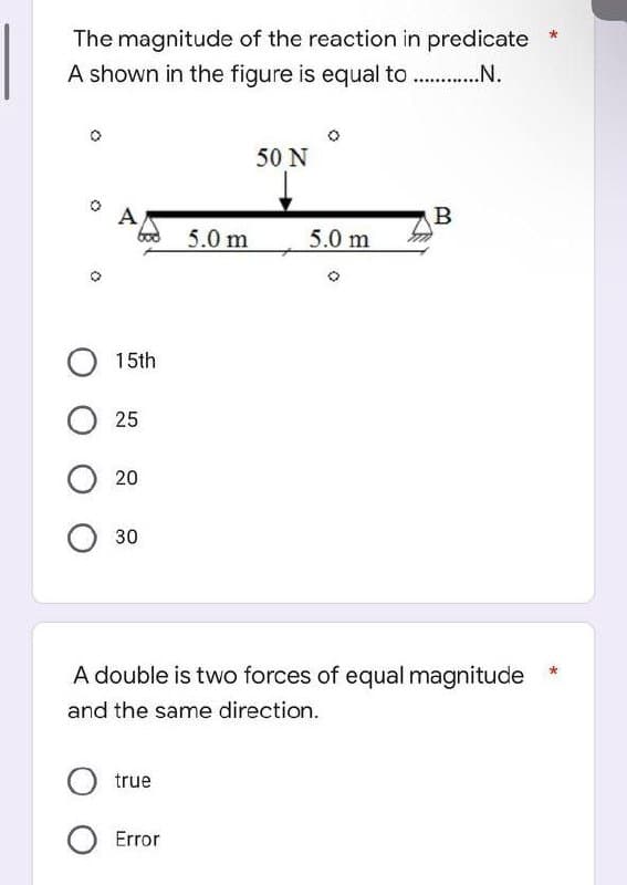 The magnitude of the reaction in predicate
A shown in the figure is equal to ..............
A
O 15th
O25
O 20
O 30
5.0 m
O true
O Error
50 N
5.0 m
B
A double is two forces of equal magnitude
and the same direction.
*