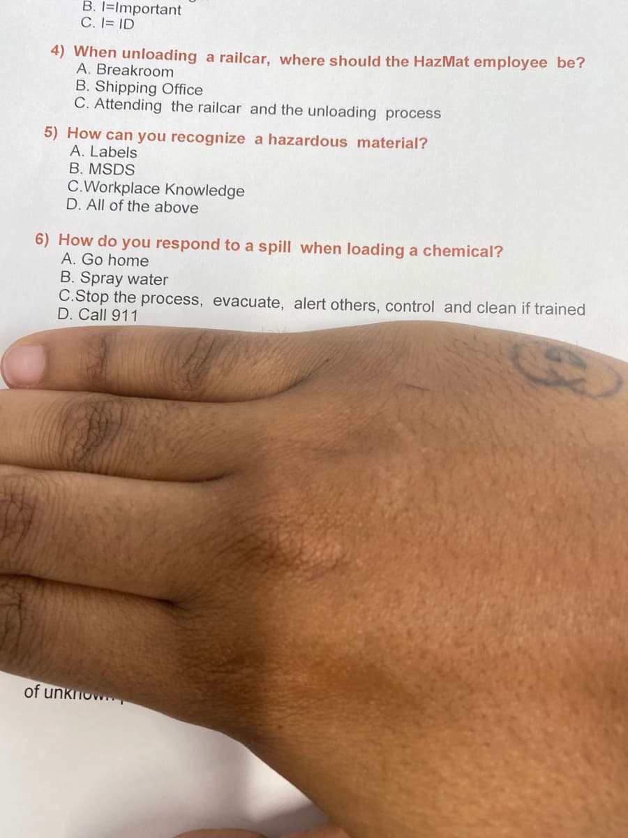 B. I=Important
C. I= ID
4) When unloading a railcar, where should the HazMat employee be?
A. Breakroom
B. Shipping Office
C. Attending the railcar and the unloading process
5) How can you recognize a hazardous material?
A. Labels
B. MSDS
C.Workplace Knowledge
D. All of the above
6) How do you respond to a spill when loading a chemical?
A. Go home
B. Spray water
C.Stop the process, evacuate, alert others, control and clean if trained
D. Call 911
of unknow
