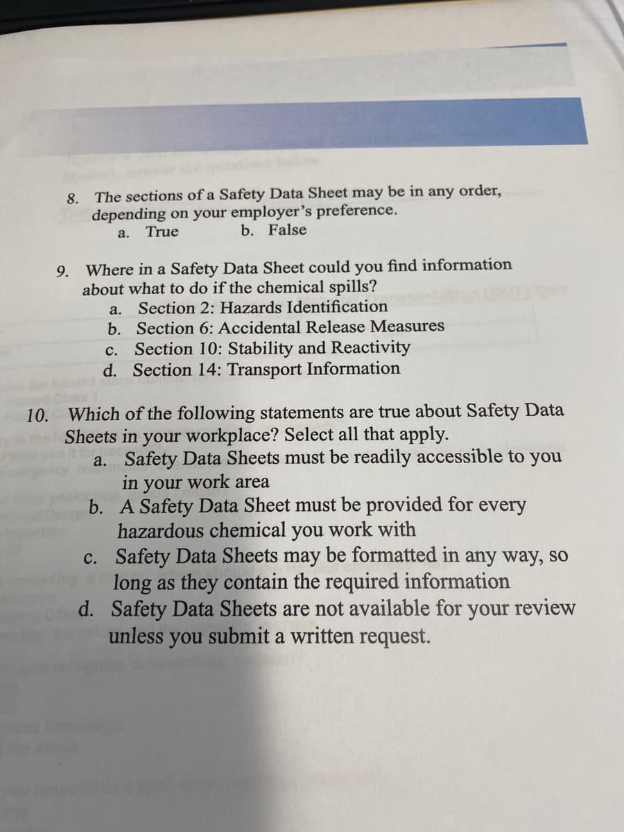 8. The sections of a Safety Data Sheet may be in any order,
depending on your employer's preference.
b. False
a. True
9. Where in a Safety Data Sheet could you find information
about what to do if the chemical spills?
Section 2: Hazards Identification
b. Section 6: Accidental Release Measures
c. Section 10: Stability and Reactivity
d. Section 14: Transport Information
a.
Which of the following statements are true about Safety Data
Sheets in your workplace? Select all that apply.
a. Safety Data Sheets must be readily accessible to you
in your work area
b. A Safety Data Sheet must be provided for every
hazardous chemical you work with
c. Safety Data Sheets may be formatted in any way, so
long as they contain the required information
d. Safety Data Sheets are not available for your review
unless you submit a written request.
10.
