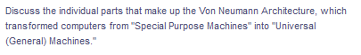 Discuss the individual parts that make up the Von Neumann Architecture, which
transformed computers from "Special Purpose Machines" into "Universal
(General) Machines."