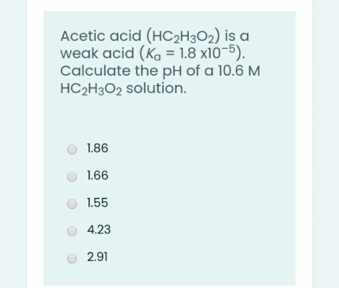 Acetic acid (HC2H3O2) is a
weak acid (Ka = 1.8 x10-5).
Calculate the pH of a 10.6 M
HC2H3O2 solution.
1.86
1.66
1.55
4.23
2.91
