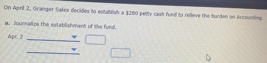 On April 2, Granger Sales decides to establish a $280 petty cash fund to relieve the burden on Accounting.
a. Journalize the establishment of the fund.
Apг. 2
