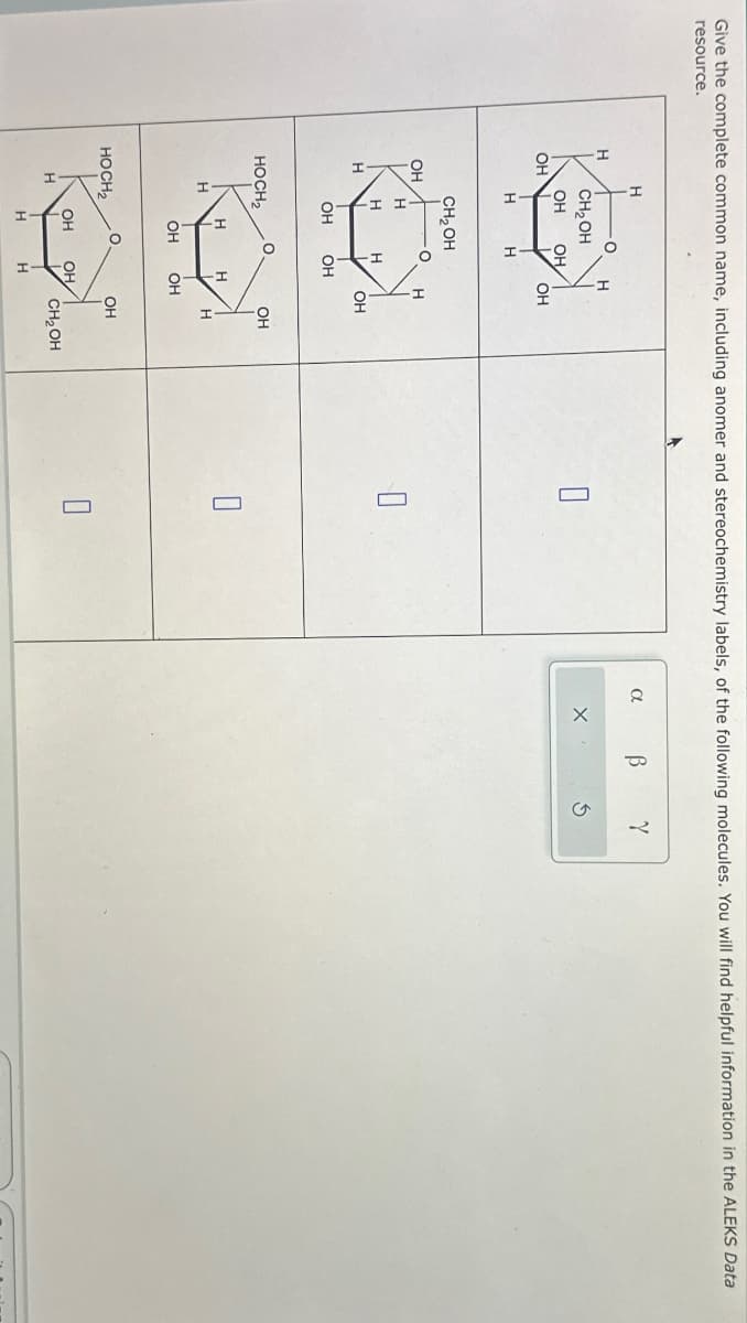 H
Give the complete common name, including anomer and stereochemistry labels, of the following molecules. You will find helpful information in the ALEKS Data
resource.
OH
H
CH2OH
OH
OH
OH
H
H
CH₂OH
OH
H
H
H
H
OH
OH
OH
HOCH2
OH
H
H
Н
OH
OH
HOCH2
OH
OH
OH
☐
H
CH₂OH
H
H
O
a
β
Y
G