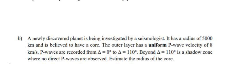 b) A newly discovered planet is being investigated by a seismologist. It has a radius of 5000
km and is believed to have a core. The outer layer has a uniform P-wave velocity of 8
km/s. P-waves are recorded from A = 0° to A = 110°. Beyond A = 110° is a shadow zone
where no direct P-waves are observed. Estimate the radius of the core.
