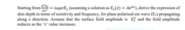 Starting from dEx
skin depth in terms of resistivity and frequency, for plane polarised em wave (Ex) propagating
along z direction. Assume that the surface field amplitude is E, and the field amplitude
iwuo E, (assuming a solution as E, (z) = Ae*z), derive the expression of
reduces as the z' value increases.
