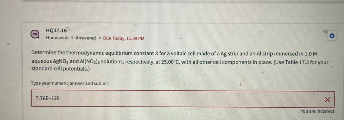 HQ17.16
Homework Answered ⚫ Due Today, 11:59 PM
Determine the thermodynamic equilibrium constant K for a voltaic cell made of a Ag strip and an Al strip immersed in 1.0 M
aqueous AgNO3 and Al(NO3)3 solutions, respectively, at 25.00°C, with all other cell components in place. (Use Table 17.3 for your
standard cell potentials.)
Type your numeric answer and submit
7.76E+125
X
You are incorrect