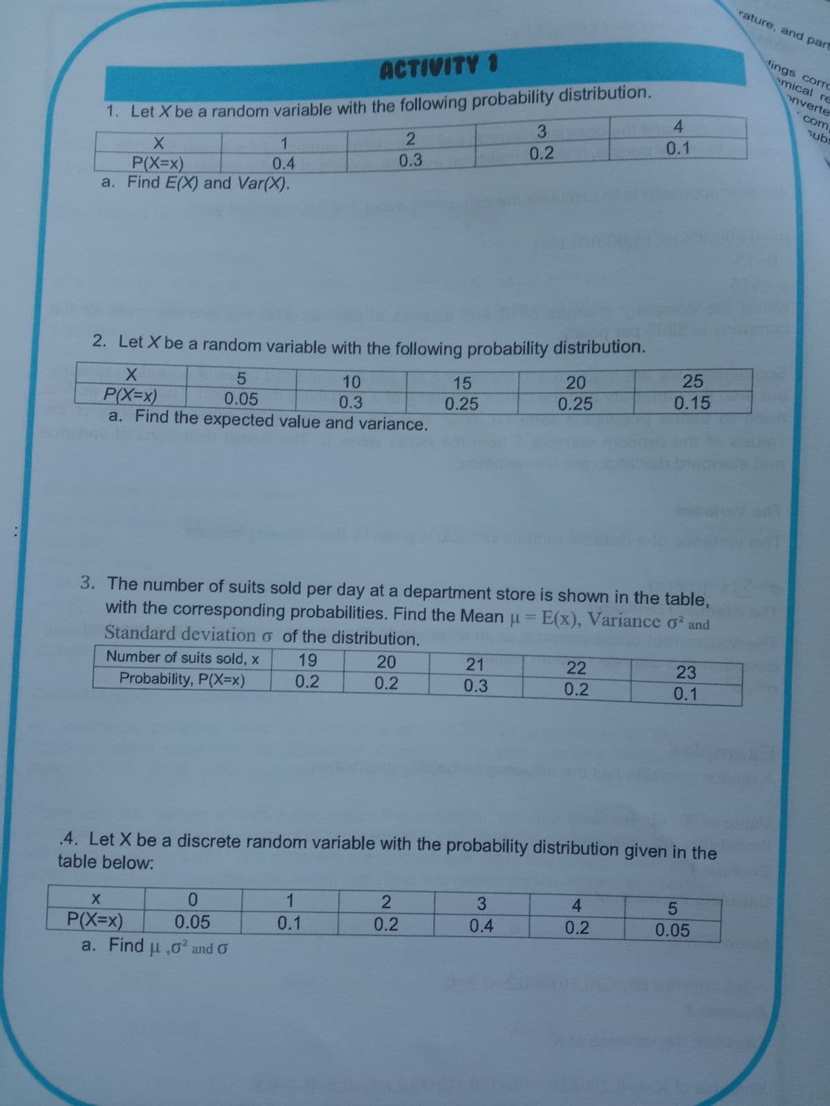 rature, and part
dings corro
emical re
ACTIVITY 1
1. Let X be a random variable with the following probability distribution.
0.1
onverte
com
subs
4.
3
0.2
0.3
0.4
P(X=x)
a. Find E(X) and Var(X).
2. Let X be a random variable with the following probability distribution.
20
25
10
15
0.25
0.15
0.05
0.3
0.25
P(X=x)
a. Find the expected value and variance.
3. The number of suits sold per day at a department store is shown in the table,
with the corresponding probabilities. Find the Mean u = E(x), Variance o and
%3D
Standard deviation o of the distribution.
20
Number of suits sold, x
19
21
22
23
Probability, P(X=x)
0.2
0.2
0.3
0.2
0.1
.4. Let X be a discrete random variable with the probability distribution given in the
table below:
1
3
4
0.1
0.2
0.4
0.2
0.05
0.05
P(X=x)
a. Find u ,o² and O
