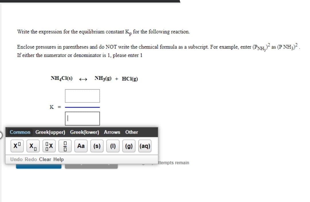 Write the expression for the equilibrium constant K, for the following reaction.
Enclose pressures in parentheses and do NOT write the chemical formula as a subscript. For example, enter (PNH,) as (P NH3).
If either the numerator or denominator is 1, please enter 1
NH,CI(s)
NH3(g) + HCI(g)
K =
Common Greek(upper) Greek(lower) Arrows Other
A Aa
(s) (1) (g) (aq)
Undo Redo Clear Help
ttempts remain
