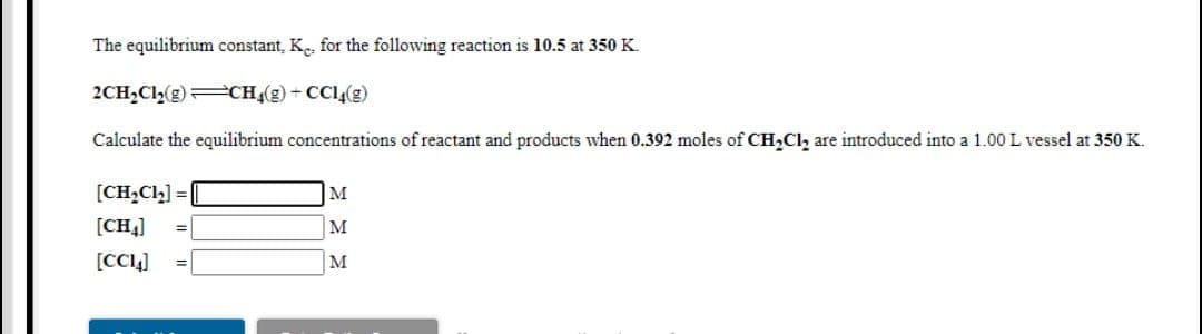 The equilibrium constant, Ke, for the following reaction is 10.5 at 350 K.
2CH,Cl(g) CH(g) + CCl(g)
Calculate the equilibrium concentrations of reactant and products when 0.392 moles of CH,Cl, are introduced into a 1.00 L vessel at 350 K.
[CH,Cl,] =
M
[CH4]
M
[CC4]
M
