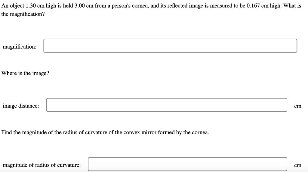 An object 1.30 cm high is held 3.00 cm from a person's cornea, and its reflected image is measured to be 0.167 cm high. What is
the magnification?
magnification:
Where is the image?
image distance:
cm
Find the magnitude of the radius of curvature of the convex mirror formed by the cornea.
magnitude of radius of curvature:
cm
