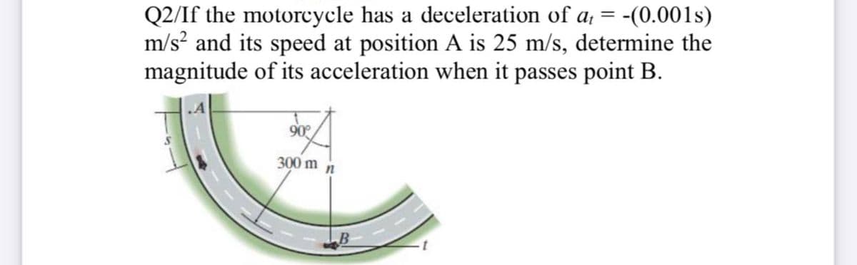 Q2/If the motorcycle has a deceleration of a, = -(0.001s)
m/s? and its speed at position A is 25 m/s, determine the
magnitude of its acceleration when it passes point B.
90°
300 m
