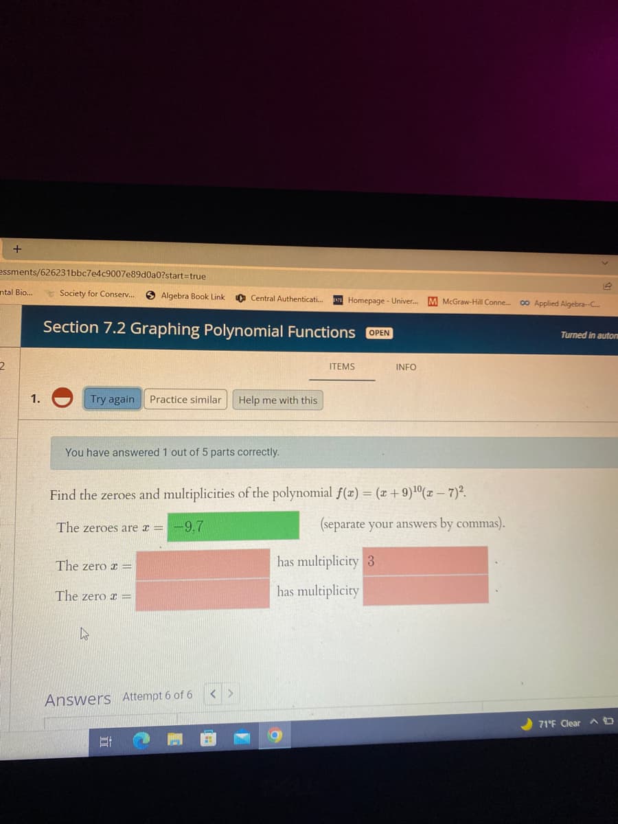 essments/626231bbc7e4c9007e89d0a0?start=true
ntal Bio..
Society for Conserv...
O Algebra Book Link
a Central Authenticati.
Homepage - Univer.
M McGraw-Hill Conne.
00 Applied Algebra-C.
Section 7.2 Graphing Polynomial Functions
OPEN
Turned in autom
ITEMS
INFO
1.
Try again
Practice similar
Help me with this
You have answered 1 out of 5 parts correctly.
Find the zeroes and multiplicities of the polynomial f(x) = (x+ 9)1(x – 7)2.
The zeroes are x =
-9,7
(separate your answers by commas).
The zero x =
has multiplicity 3
The zero x =
has multiplicity
Answers Attempt 6 of 6
71°F Clear A O
