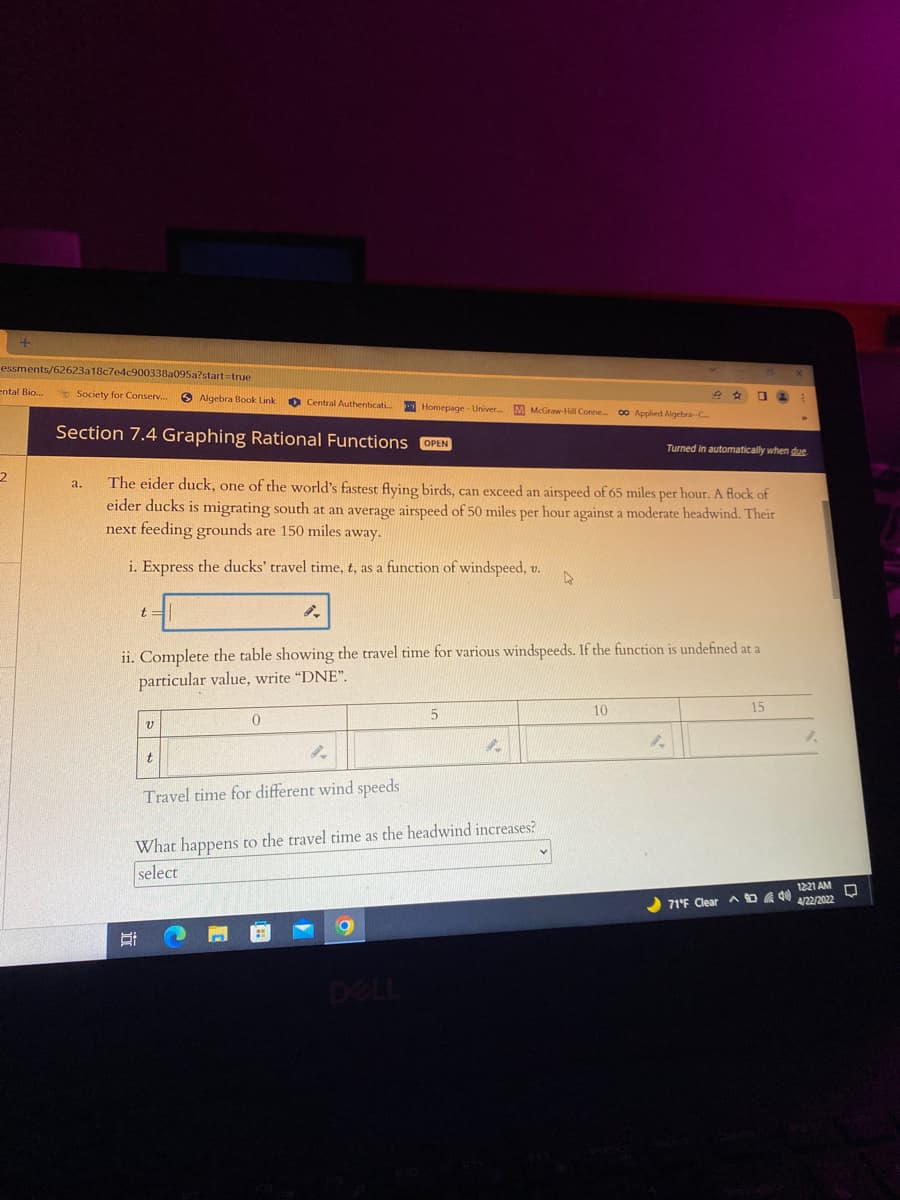 essments/62623a18c7e4c900338a095a?start=true
ental Bio.
* Society for Conserv..
O Algebra Book Link
O Central Authenticati.
Homepage - Univer. M McGraw-Hill Conne 00 Applied Algebra-C
Section 7.4 Graphing Rational Functions OPEN
Turned in automatically when due
The eider duck, one of the world's fastest flying birds, can exceed an airspeed of 65 miles per hour. A flock of
eider ducks is migrating south at an average airspeed of 50 miles per hour against a moderate headwind. Their
next feeding grounds are 150 miles away.
a.
i. Express the ducks' travel time, t, as a function of windspeed, v.
t:
ii. Complete the table showing the travel time for various windspeeds. If the function is undefined at a
particular value, write "DNE".
10
15
Travel time for different wind speeds
What happens to the travel time as the headwind increases?
select
1221 AM
71°F Clear
4/22/2022
DELL
