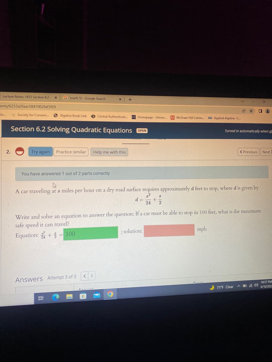 Lecture Notes 1453 Section 6.2
G sgrtf-1) - Google Search
ents/6253a2faac5841002faf3f69
Bio...
* Society for Conserv..
6 Algebra Book Link
O Central Authenticati.
Homepage - Univer.
M McGraw-Hill Conne.
00 Applied Algebra--C..
OPEN
Section 6.2 Solving Quadratic Equations
Turned in automatically when de
2.
Try again Practice similar Help me with this
< Previous
Next
You have answered 1 out of 2 parts correctly.
A car traveling at s miles per hour on a dry road surface requires approximately d feet to stop, where d is given by
d =
24
Write and solve an equation to answer the question: If a car must be able to stop in 100 feet, what is the maximum
safe speed it can travel?
; solution:
mph
Equation: += 100
Answers Attempt 3 of 3
10:57 PM
4/10/202
71°F Clear
A D
