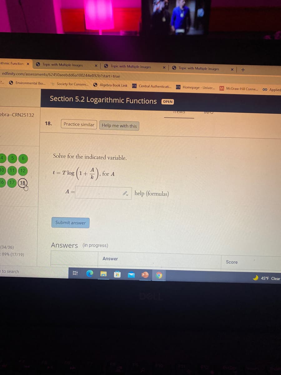 ithmic Function: x
6 Topic with Multiple Images
O Topic with Multiple Images
O Topic with Multiple Images
x +
edfinity.com/assessments/62450aeebdd6a100244e892b?start=true
?.
Environmental Bio...
Society for Conserv. 6 Algebra Book Link
Central Authenticati.
w Homepage - Univer..
M McGraw-Hill Conne...
0 Applied
Section 5.2 Logarithmic Functions OPEN
TEMS
TINFO
ebra--CRN25132
18.
Practice similar
Help me with this
Solve for the indicated variable.
4.
5 6
t = T loe (1+). for A
10 11 12
k
16 17 (18)
A =
* help (formulas)
Submit answer
Answers (in progress)
(34/36)
89% (17/19)
Answer
Score
耳O
e to search
6.
45°F Clear
