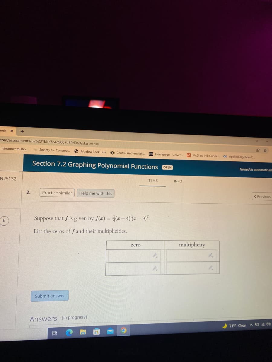 omial x
com/assessments/626231bbc7e4c9007e89d0a0?start=true
Environmental Bio..
* Society for Conserv..
O Algebra Book Link
O Central Authenticati.
Homepage - Univer.
M McGraw-Hill Conne.
00 Applied Algebra-C
Section 7.2 Graphing Polynomial Functions OPEN
Turned in automatical
N25132
ITEMS
INFO
2.
Practice similar
Help me with this
< Previous
Suppose that f is given by f(x) = (x+ 4){x – 9)°.
List the zeros of f and their multiplicities.
multiplicity
zero
Submit answer
Answers (in progress)
) 71'E Clear
